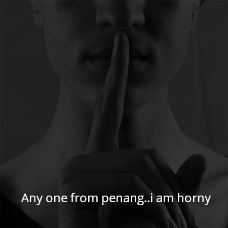 Any one from penang..i am horny