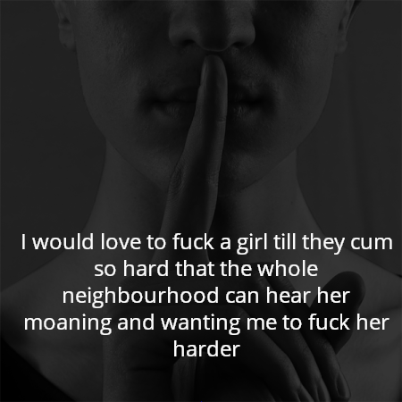 I would love to fuck a girl till they cum so hard that the whole neighbourhood can hear her moaning and wanting me to fuck her harder