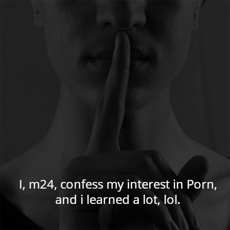 I, m24, confess my interest in Porn, and i learned a lot, lol.
