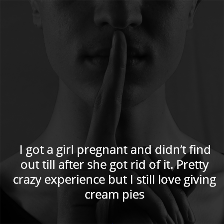 I got a girl pregnant and didn’t find out till after she got rid of it. Pretty crazy experience but I still love giving cream pies