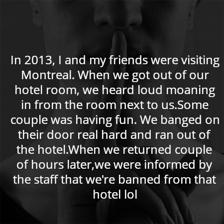 In 2013, I and my friends were visiting Montreal. When we got out of our hotel room, we heard loud moaning in from the room next to us.Some couple was having fun. We banged on their door real hard and ran out of the hotel.When we returned couple of hours later,we were informed by the staff that we're banned from that hotel lol