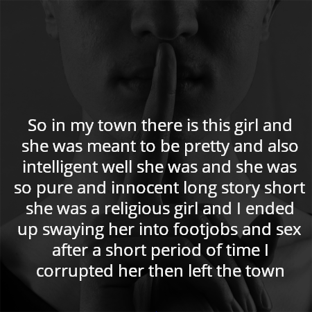 So in my town there is this girl and she was meant to be pretty and also intelligent well she was and she was so pure and innocent long story short she was a religious girl and I ended up swaying her into footjobs and sex after a short period of time I corrupted her then left the town