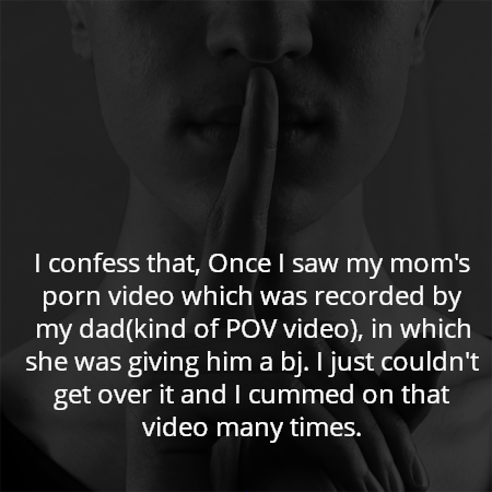 I confess that, Once I saw my mom's porn video which was recorded by my dad(kind of POV video), in which she was giving him a bj. I just couldn't get over it and I cummed on that video many times.