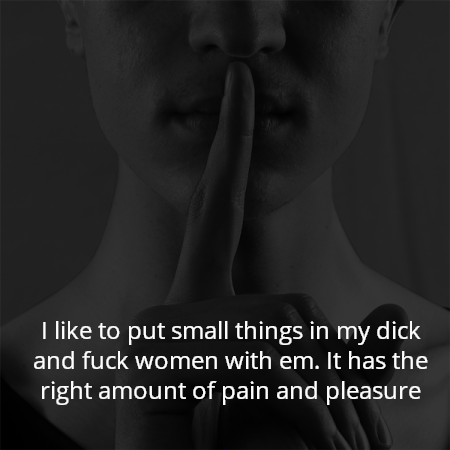 I like to put small things in my dick and fuck women with em. It has the right amount of pain and pleasure