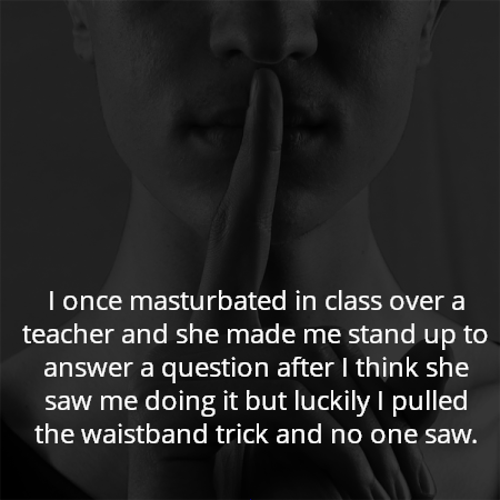 I once masturbated in class over a teacher and she made me stand up to answer a question after I think she saw me doing it but luckily I pulled the waistband trick and no one saw.