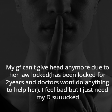 My gf can't give head anymore due to her jaw locked(has been locked for 2years and doctors wont do anything to help her). I feel bad but I just need my D suuucked