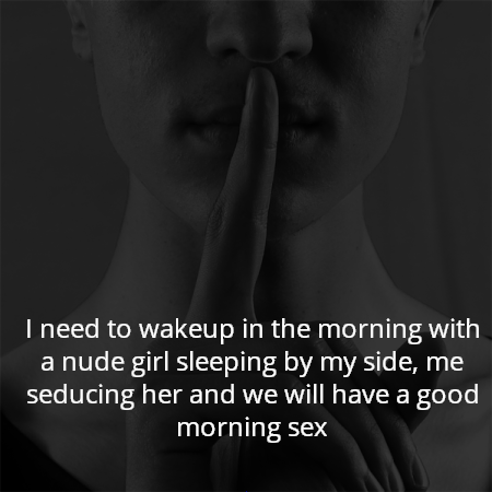 I need to wakeup in the morning with a nude girl sleeping by my side, me seducing her and we will have a good morning sex
