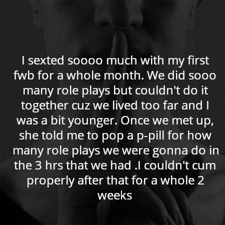I sexted soooo much with my first fwb for a whole month. We did sooo many role plays but couldn't do it together cuz we lived too far and I was a bit younger. Once we met up, she told me to pop a p-pill for how many role plays we were gonna do in the 3 hrs that we had .I couldn't cum properly after that for a whole 2 weeks