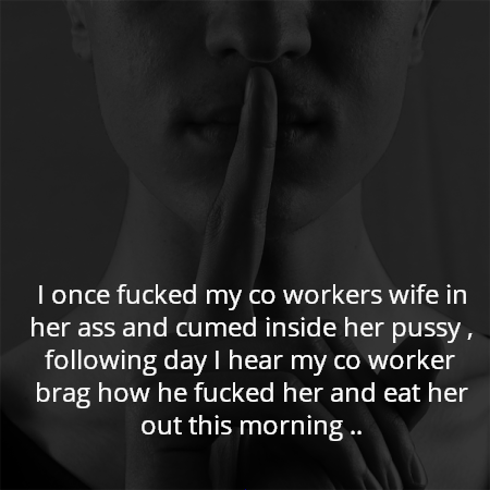 I once fucked my co workers wife in her ass and cumed inside her pussy , following day I hear my co worker brag how he fucked her and eat her out this morning ..