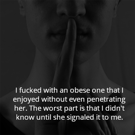 I fucked with an obese one that I enjoyed without even penetrating her. The worst part is that I didn't know until she signaled it to me.