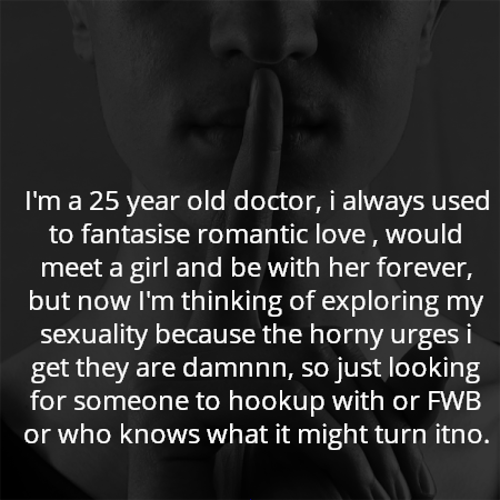 I'm a 25 year old doctor, i always used to fantasise romantic love , would meet a girl and be with her forever, but now I'm thinking of exploring my sexuality because the horny urges i get they are damnnn, so just looking for someone to hookup with or FWB or who knows what it might turn itno.