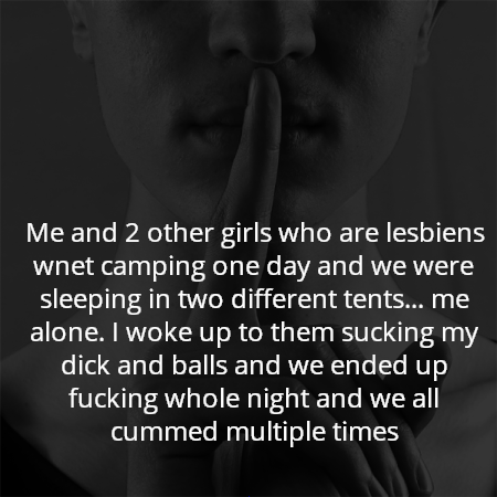 Me and 2 other girls who are lesbiens wnet camping one day and we were sleeping in two different tents... me alone. I woke up to them sucking my dick and balls and we ended up fucking whole night and we all cummed multiple times