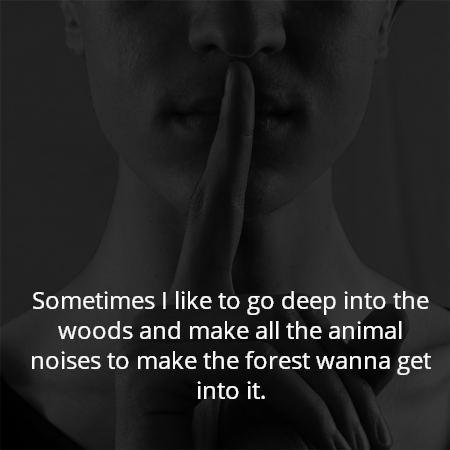 Sometimes I like to go deep into the woods and make all the animal noises to make the forest wanna get into it.