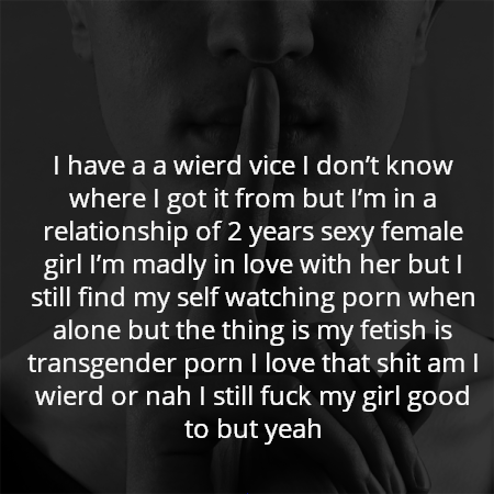 I have a a wierd vice I don’t know where I got it from but I’m in a relationship of 2 years sexy female girl I’m madly in love with her but I still find my self watching porn when alone but the thing is my fetish is transgender porn I love that shit am I wierd or nah I still fuck my girl good to but yeah