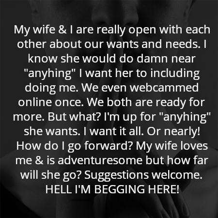 My wife & I are really open with each other about our wants and needs. I know she would do damn near "anyhing" I want her to including doing me. We even webcammed online once. We both are ready for more. But what? I'm up for "anyhing" she wants. I want it all. Or nearly! How do I go forward? My wife loves me & is adventuresome but how far will she go? Suggestions welcome. HELL I'M BEGGING HERE!