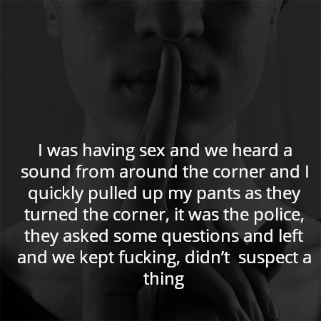 I was having sex and we heard a sound from around the corner and I quickly pulled up my pants as they turned the corner, it was the police, they asked some questions and left and we kept fucking, didn’t  suspect a thing