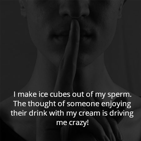I make ice cubes out of my sperm. The thought of someone enjoying their drink with my cream is driving me crazy!