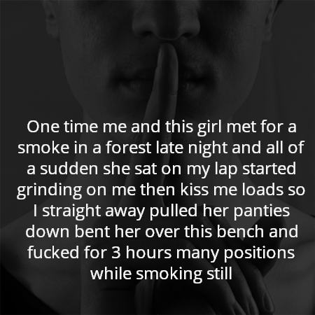 One time me and this girl met for a smoke in a forest late night and all of a sudden she sat on my lap started grinding on me then kiss me loads so I straight away pulled her panties down bent her over this bench and fucked for 3 hours many positions while smoking still