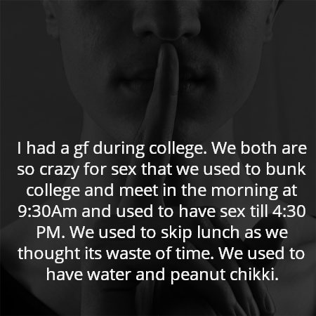 I had a gf during college. We both are so crazy for sex that we used to bunk college and meet in the morning at 9:30Am and used to have sex till 4:30 PM. We used to skip lunch as we thought its waste of time. We used to have water and peanut chikki.