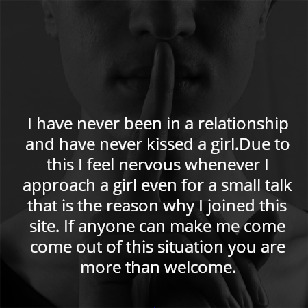 I have never been in a relationship and have never kissed a girl.Due to this I feel nervous whenever I approach a girl even for a small talk that is the reason why I joined this site. If anyone can make me come come out of this situation you are more than welcome.