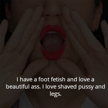 I have a foot fetish and love a beautiful ass. I love shaved pussy and legs.