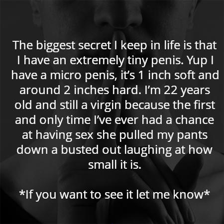 The biggest secret I keep in life is that I have an extremely tiny penis. Yup I have a micro penis, it’s 1 inch soft and around 2 inches hard. I’m 22 years old and still a virgin because the first and only time I’ve ever had a chance at having sex she pulled my pants down a busted out laughing at how small it is.

*If you want to see it let me know*