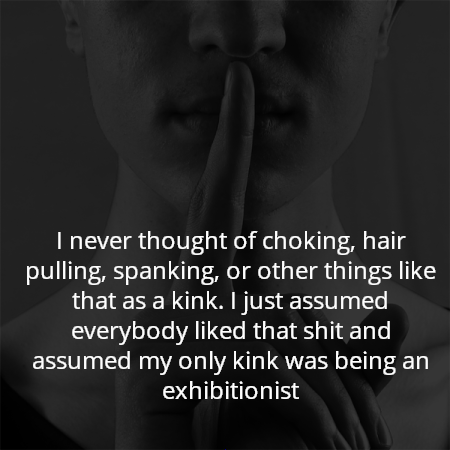 I never thought of choking, hair pulling, spanking, or other things like that as a kink. I just assumed everybody liked that shit and assumed my only kink was being an exhibitionist