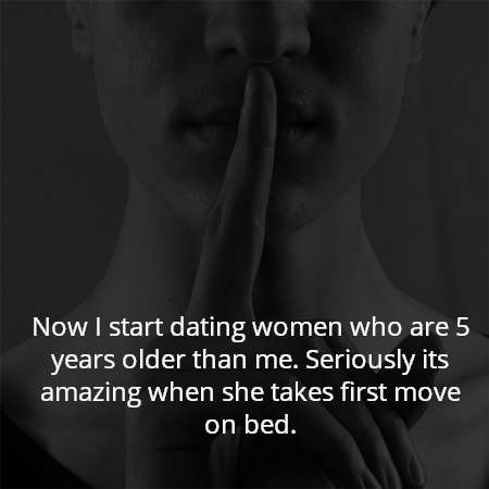 Now I start dating women who are 5 years older than me. Seriously its amazing when she takes first move on bed.