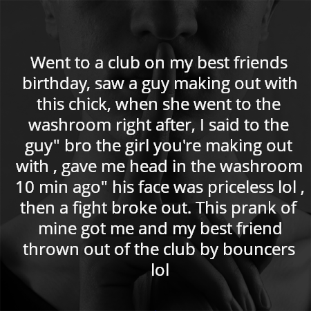 Went to a club on my best friends birthday, saw a guy making out with this chick, when she went to the washroom right after, I said to the guy" bro the girl you're making out with , gave me head in the washroom 10 min ago" his face was priceless lol , then a fight broke out. This prank of mine got me and my best friend thrown out of the club by bouncers lol