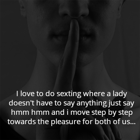I love to do sexting where a lady doesn't have to say anything just say hmm hmm and i move step by step towards the pleasure for both of us...