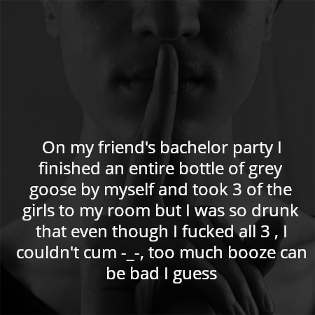 On my friend's bachelor party I finished an entire bottle of grey goose by myself and took 3 of the girls to my room but I was so drunk that even though I fucked all 3 , I couldn't cum -_-, too much booze can be bad I guess