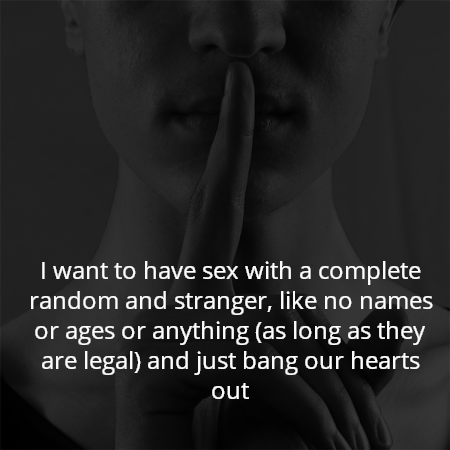 I want to have sex with a complete random and stranger, like no names or ages or anything (as long as they are legal) and just bang our hearts out
