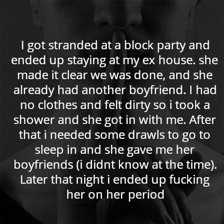I got stranded at a block party and ended up staying at my ex house. she made it clear we was done, and she already had another boyfriend. I had no clothes and felt dirty so i took a shower and she got in with me. After that i needed some drawls to go to sleep in and she gave me her boyfriends (i didnt know at the time). Later that night i ended up fucking her on her period