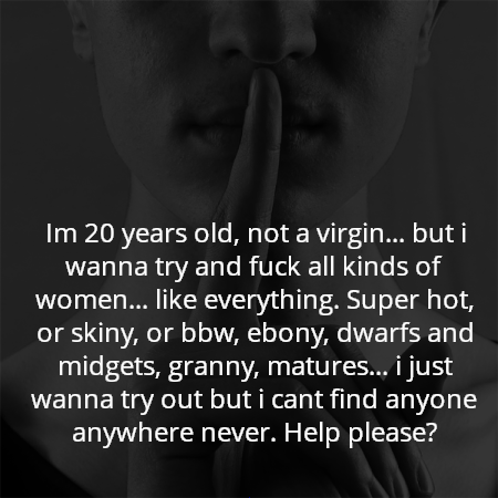Im 20 years old, not a virgin... but i wanna try and fuck all kinds of women... like everything. Super hot, or skiny, or bbw, ebony, dwarfs and midgets, granny, matures... i just wanna try out but i cant find anyone anywhere never. Help please?