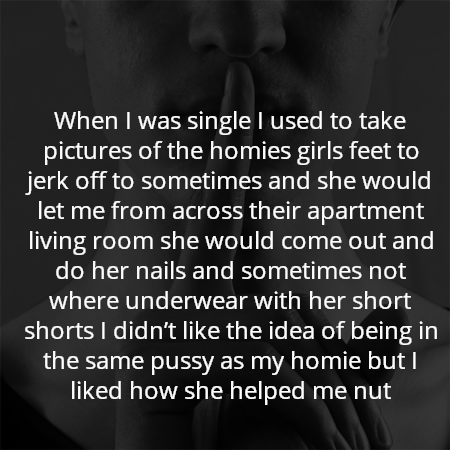 When I was single I used to take pictures of the homies girls feet to jerk off to sometimes and she would let me from across their apartment living room she would come out and do her nails and sometimes not where underwear with her short shorts I didn’t like the idea of being in the same pussy as my homie but I liked how she helped me nut