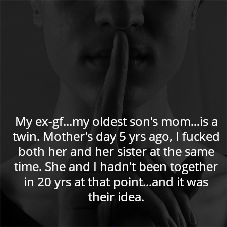 My ex-gf...my oldest son's mom...is a twin. Mother's day 5 yrs ago, I fucked both her and her sister at the same time. She and I hadn't been together in 20 yrs at that point...and it was their idea.