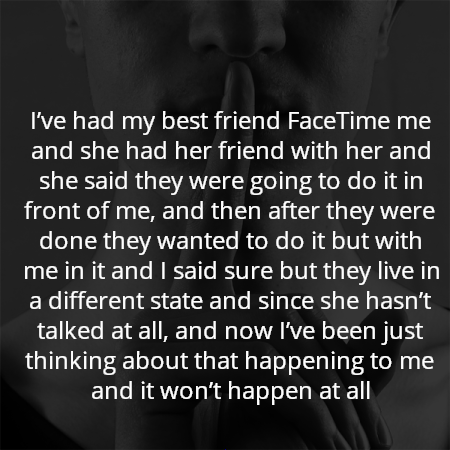 I’ve had my best friend FaceTime me and she had her friend with her and she said they were going to do it in front of me, and then after they were done they wanted to do it but with me in it and I said sure but they live in a different state and since she hasn’t talked at all, and now I’ve been just thinking about that happening to me and it won’t happen at all