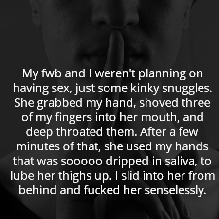 My fwb and I weren't planning on having sex, just some kinky snuggles. She grabbed my hand, shoved three of my fingers into her mouth, and deep throated them. After a few minutes of that, she used my hands that was sooooo dripped in saliva, to lube her thighs up. I slid into her from behind and fucked her senselessly.