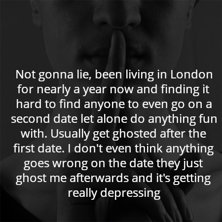 Not gonna lie, been living in London for nearly a year now and finding it hard to find anyone to even go on a second date let alone do anything fun with. Usually get ghosted after the first date. I don't even think anything goes wrong on the date they just ghost me afterwards and it's getting really depressing