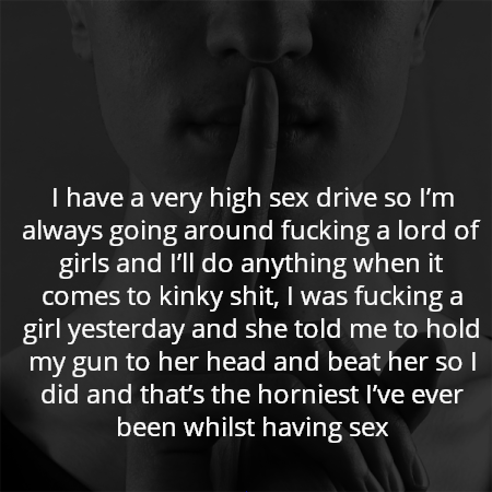 I have a very high sex drive so I’m always going around fucking a lord of girls and I’ll do anything when it comes to kinky shit, I was fucking a girl yesterday and she told me to hold my gun to her head and beat her so I did and that’s the horniest I’ve ever been whilst having sex