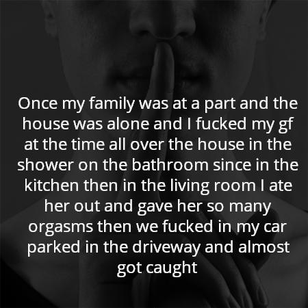 Once my family was at a part and the house was alone and I fucked my gf at the time all over the house in the shower on the bathroom since in the kitchen then in the living room I ate her out and gave her so many orgasms then we fucked in my car parked in the driveway and almost got caught