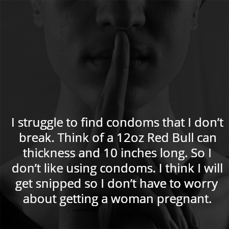 I struggle to find condoms that I don’t break. Think of a 12oz Red Bull can thickness and 10 inches long. So I don’t like using condoms. I think I will get snipped so I don’t have to worry about getting a woman pregnant.