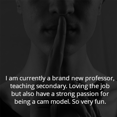 I am currently a brand new professor, teaching secondary. Loving the job but also have a strong passion for being a cam model. So very fun.