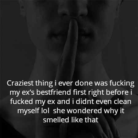 Craziest thing i ever done was fucking my ex’s bestfriend first right before i fucked my ex and i didnt even clean myself lol  she wondered why it smelled like that