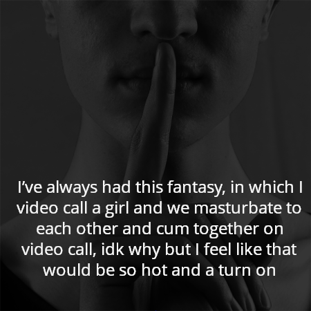 I’ve always had this fantasy, in which I video call a girl and we masturbate to each other and cum together on video call, idk why but I feel like that would be so hot and a turn on