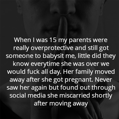 When I was 15 my parents were really overprotective and still got someone to babysit me, little did they know everytime she was over we would fuck all day. Her family moved away after she got pregnant. Never saw her again but found out through social media she miscarried shortly after moving away