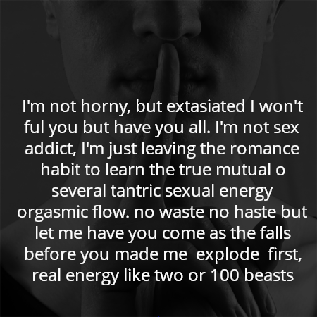 I'm not horny, but extasiated I won't ful you but have you all. I'm not sex addict, I'm just leaving the romance habit to learn the true mutual o several tantric sexual energy orgasmic flow. no waste no haste but let me have you come as the falls before you made me  explode  first, real energy like two or 100 beasts