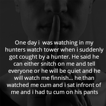 One day i  was watching in my hunters watch tower when i suddenly got cought by a hunter. He said he can either snitch on me and tell everyone or he will be quiet and he will watch me finnish... he than watched me cum and i sat infront of me and i had tu cum on his pants