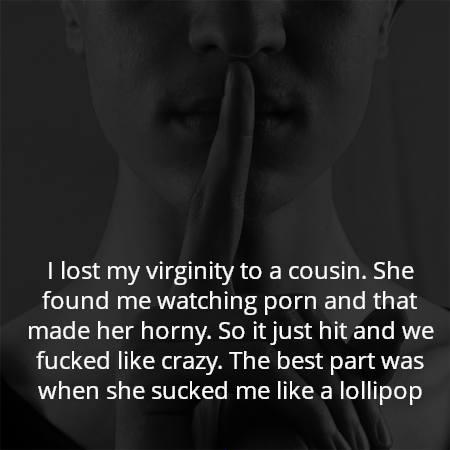 I lost my virginity to a cousin. She found me watching porn and that made her horny. So it just hit and we fucked like crazy. The best part was when she sucked me like a lollipop
