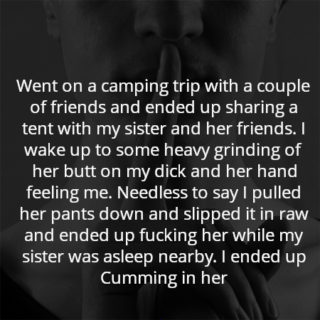 Went on a camping trip with a couple of friends and ended up sharing a tent with my sister and her friends. I wake up to some heavy grinding of her butt on my dick and her hand feeling me. Needless to say I pulled her pants down and slipped it in raw and ended up fucking her while my sister was asleep nearby. I ended up Cumming in her
